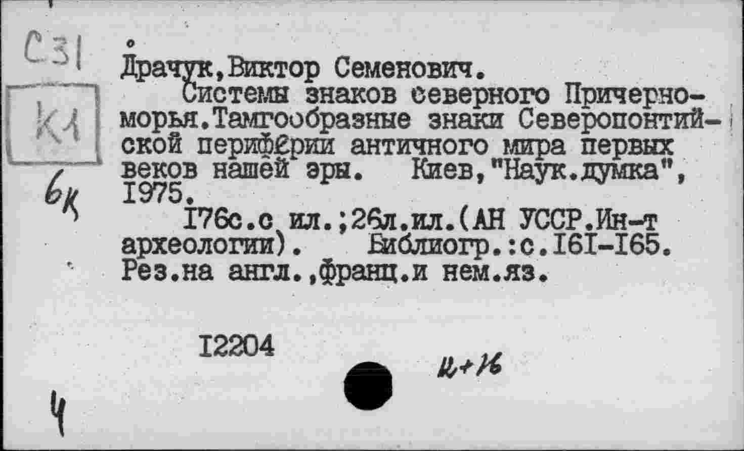 ﻿с ЗІ
М
Л
•
Драчук, Виктор Семенович.
Системы знаков северного Причерноморья. Тамгообразные знаки Северопонтийской периферии античного мира первых веков нашей эры.	Киев,"Наук.думка",
І76С.С ил.;26л.ил.(АН УССР.Ин-т археологии). Вїблиогр.:с.І6І-І65. Рез.на англ..франц.и нем.яз.
12204
